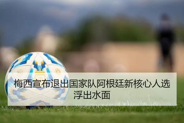 梅西宣布退出国家队阿根廷新核心人选浮出水面